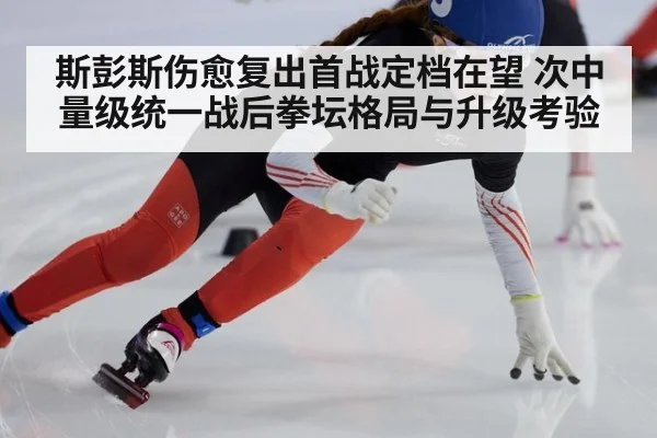 斯彭斯伤愈复出首战定档在望 次中量级统一战后拳坛格局与升级考验